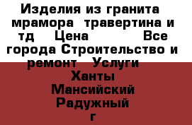 Изделия из гранита, мрамора, травертина и тд. › Цена ­ 1 000 - Все города Строительство и ремонт » Услуги   . Ханты-Мансийский,Радужный г.